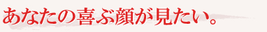 あなたの喜ぶ顔が見たい。 あなたの喜ぶ顔が見たい。